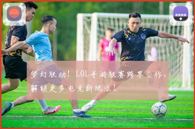 梦幻联动！LOL手游联赛跨界合作，解锁更多电竞新玩法！