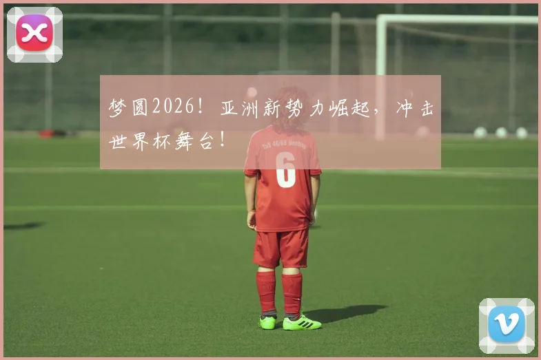 梦圆2026！亚洲新势力崛起，冲击世界杯舞台！