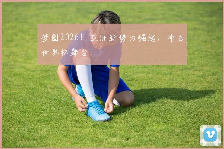 梦圆2026！亚洲新势力崛起，冲击世界杯舞台！