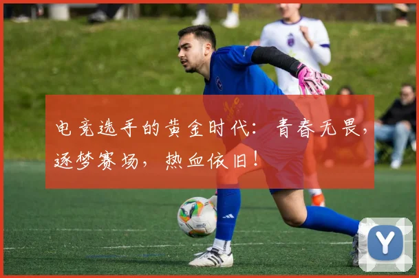 电竞选手的黄金时代：青春无畏，逐梦赛场，热血依旧！