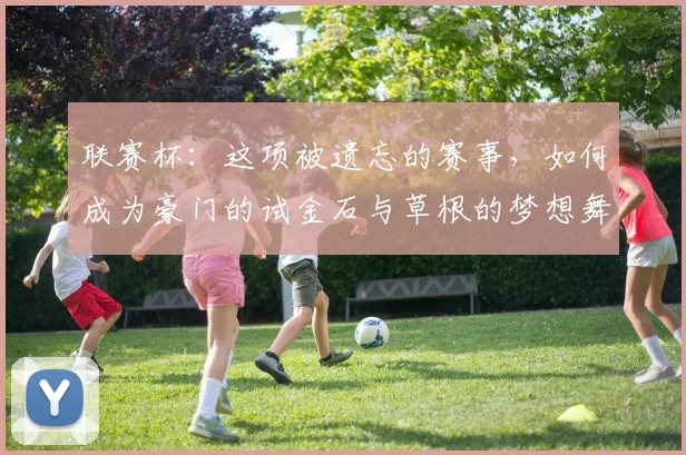 联赛杯：这项被遗忘的赛事，如何成为豪门的试金石与草根的梦想舞台？