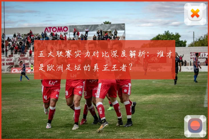 五大联赛实力对比深度解析:谁才是欧洲足坛的真正王者?