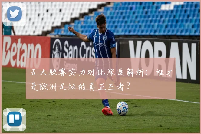 五大联赛实力对比深度解析：谁才是欧洲足坛的真正王者？