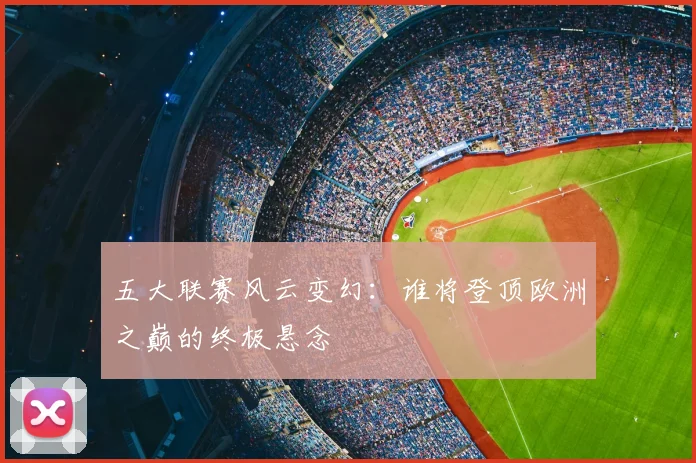 五大联赛风云变幻：谁将登顶欧洲之巅的终极悬念