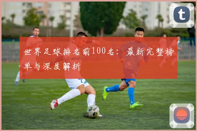 世界足球排名前100名：最新完整榜单与深度解析