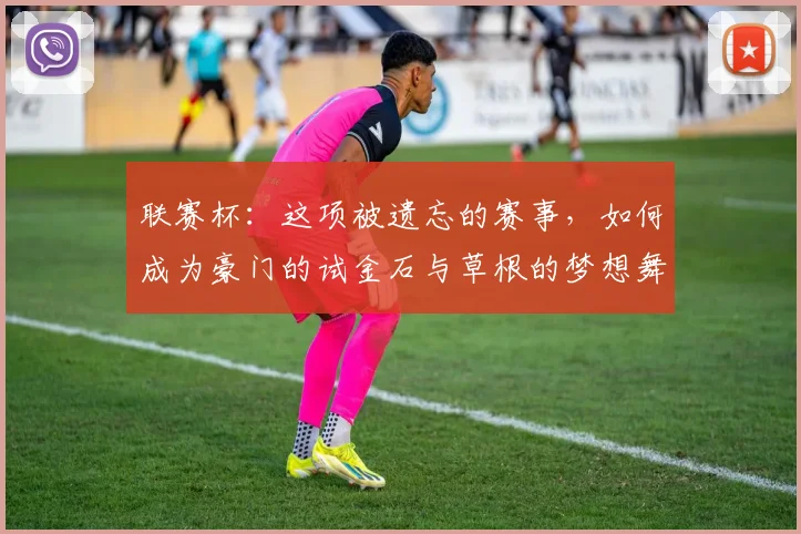 联赛杯：这项被遗忘的赛事，如何成为豪门的试金石与草根的梦想舞台？