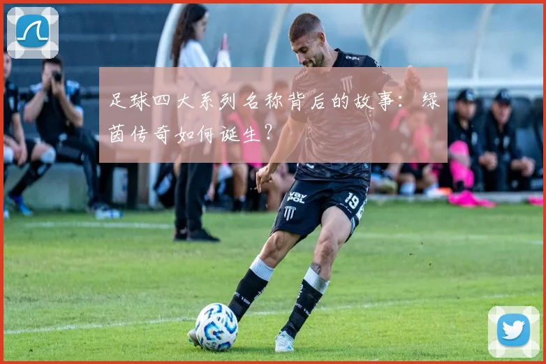 足球四大系列名称背后的故事：绿茵传奇如何诞生？