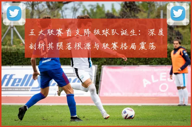 五大联赛首支降级球队诞生：深度剖析其陨落根源与联赛格局震荡