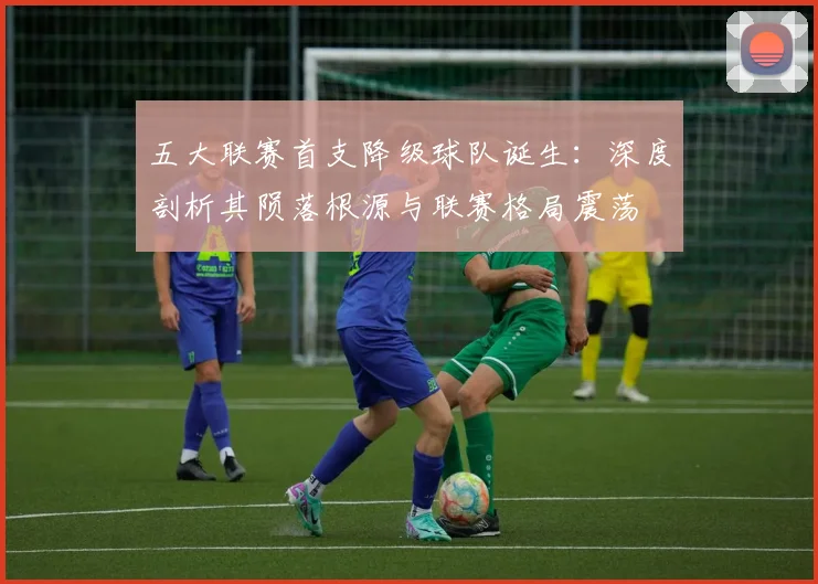 五大联赛首支降级球队诞生：深度剖析其陨落根源与联赛格局震荡