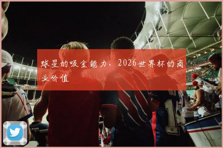 球星的吸金能力，2026世界杯的商业价值